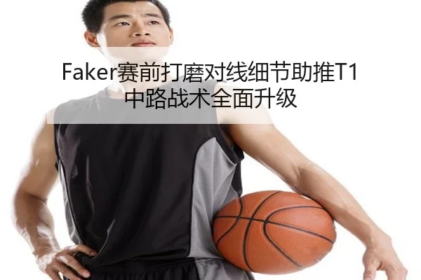 Faker赛前打磨对线细节助推T1中路战术全面升级